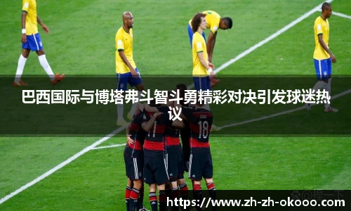 巴西国际与博塔弗斗智斗勇精彩对决引发球迷热议